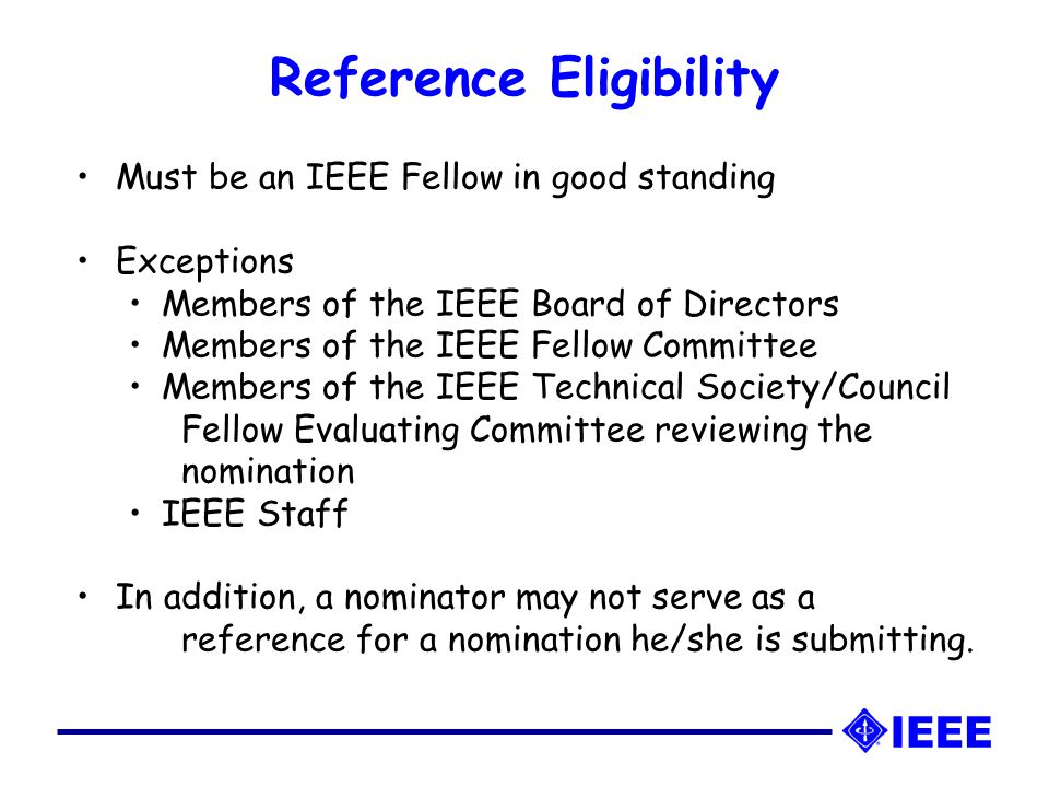 Reference Eligibility Must be an IEEE Fellow in good standing Exceptions Members of the IEEE Board of Directors Members of the IEEE Fellow Committee Members of the IEEE Technical Society/Council Fellow Evaluating Committee reviewing the nomination IEEE Staff In addition, a nominator may not serve as a reference for a nomination he/she is submitting.