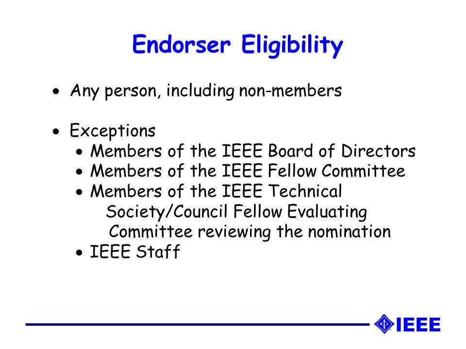 Endorser Eligibility   Any person, including non-members   Exceptions   Members of the IEEE Board of Directors   Members of the IEEE Fellow Committee   Members of the IEEE Technical Society/Council Fellow Evaluating Committee reviewing the nomination   IEEE Staff