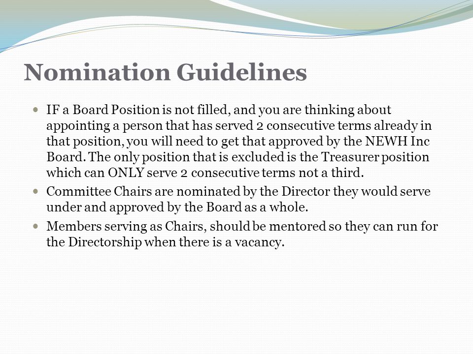 Nomination Guidelines IF a Board Position is not filled, and you are thinking about appointing a person that has served 2 consecutive terms already in that position, you will need to get that approved by the NEWH Inc Board.
