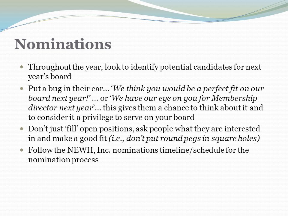 Nominations Throughout the year, look to identify potential candidates for next year’s board Put a bug in their ear… ‘We think you would be a perfect fit on our board next year!’ … or ‘We have our eye on you for Membership director next year’… this gives them a chance to think about it and to consider it a privilege to serve on your board Don’t just ‘fill’ open positions, ask people what they are interested in and make a good fit (i.e., don’t put round pegs in square holes) Follow the NEWH, Inc.
