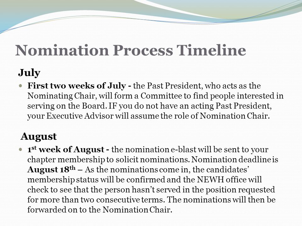 Nomination Process Timeline July First two weeks of July - the Past President, who acts as the Nominating Chair, will form a Committee to find people interested in serving on the Board.