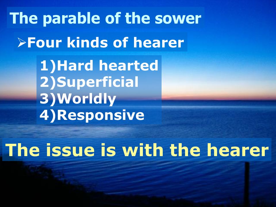 The parable of the sower  Four kinds of hearer 1)Hard hearted 2)Superficial 3)Worldly 4)Responsive The issue is with the hearer