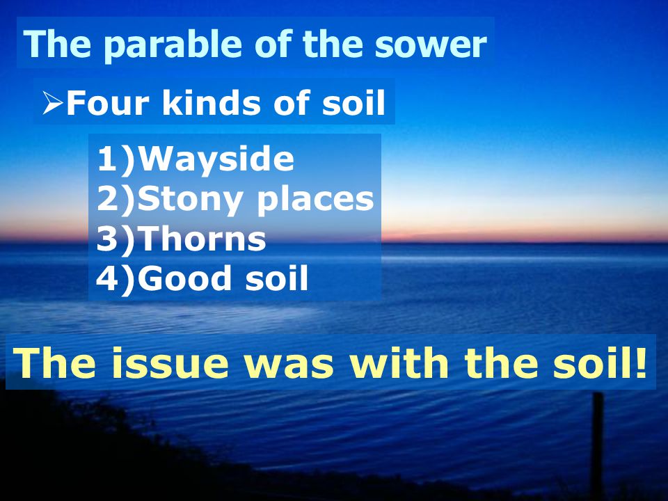 The parable of the sower  Four kinds of soil 1)Wayside 2)Stony places 3)Thorns 4)Good soil The issue was with the soil!