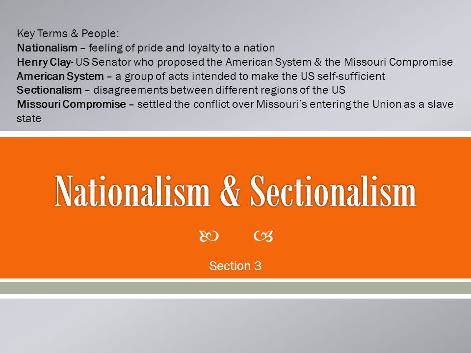  Section 3 Key Terms & People: Nationalism – feeling of pride and loyalty to a nation Henry Clay- US Senator who proposed the American System & the Missouri Compromise American System – a group of acts intended to make the US self-sufficient Sectionalism – disagreements between different regions of the US Missouri Compromise – settled the conflict over Missouri’s entering the Union as a slave state