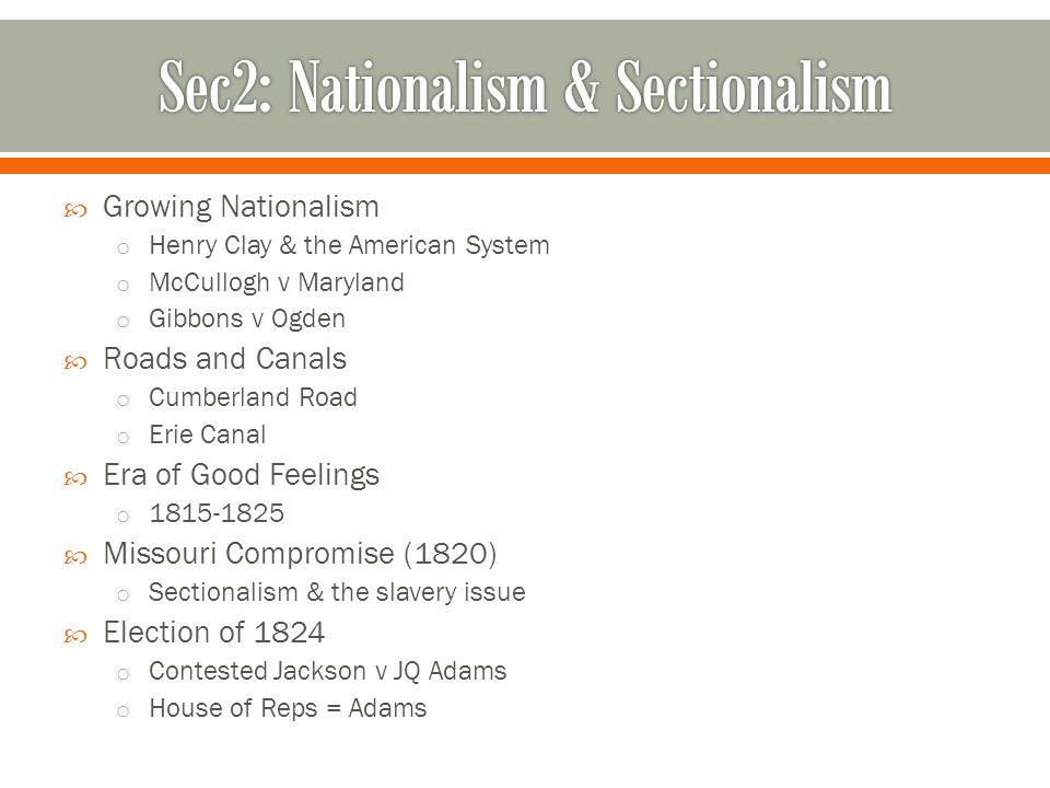  Growing Nationalism o Henry Clay & the American System o McCullogh v Maryland o Gibbons v Ogden  Roads and Canals o Cumberland Road o Erie Canal  Era of Good Feelings o  Missouri Compromise (1820) o Sectionalism & the slavery issue  Election of 1824 o Contested Jackson v JQ Adams o House of Reps = Adams