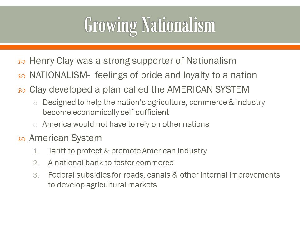  Henry Clay was a strong supporter of Nationalism  NATIONALISM- feelings of pride and loyalty to a nation  Clay developed a plan called the AMERICAN SYSTEM o Designed to help the nation’s agriculture, commerce & industry become economically self-sufficient o America would not have to rely on other nations  American System 1.