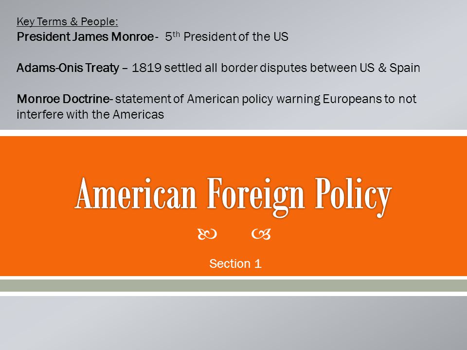  Section 1 Key Terms & People: President James Monroe - 5 th President of the US Adams-Onis Treaty – 1819 settled all border disputes between US & Spain Monroe Doctrine- statement of American policy warning Europeans to not interfere with the Americas