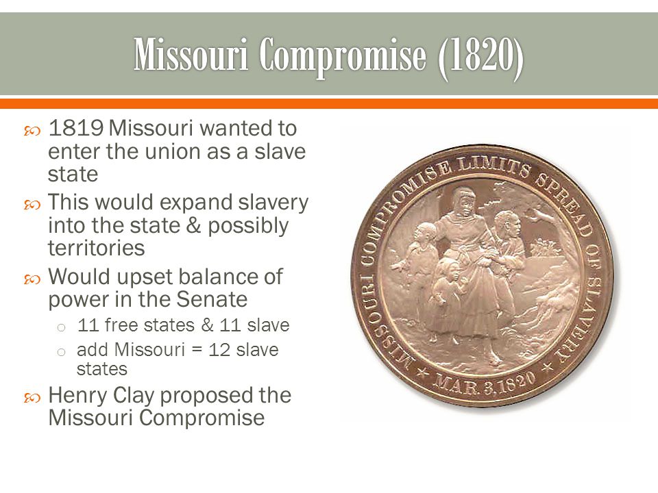  1819 Missouri wanted to enter the union as a slave state  This would expand slavery into the state & possibly territories  Would upset balance of power in the Senate o 11 free states & 11 slave o add Missouri = 12 slave states  Henry Clay proposed the Missouri Compromise