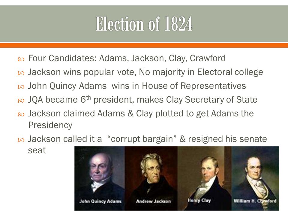  Four Candidates: Adams, Jackson, Clay, Crawford  Jackson wins popular vote, No majority in Electoral college  John Quincy Adams wins in House of Representatives  JQA became 6 th president, makes Clay Secretary of State  Jackson claimed Adams & Clay plotted to get Adams the Presidency  Jackson called it a corrupt bargain & resigned his senate seat