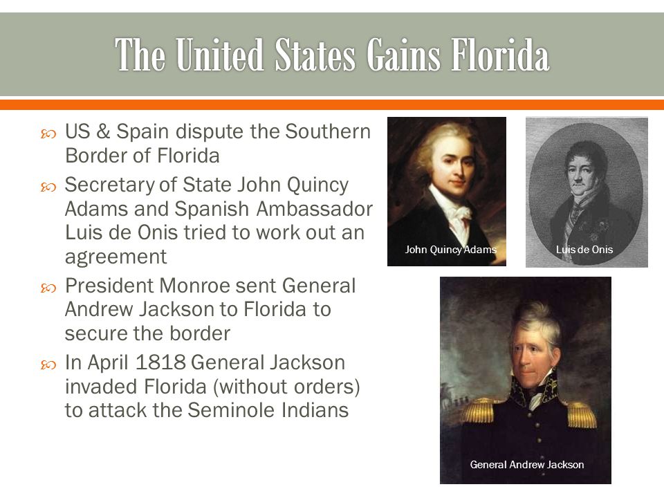  US & Spain dispute the Southern Border of Florida  Secretary of State John Quincy Adams and Spanish Ambassador Luis de Onis tried to work out an agreement  President Monroe sent General Andrew Jackson to Florida to secure the border  In April 1818 General Jackson invaded Florida (without orders) to attack the Seminole Indians John Quincy AdamsLuis de Onis General Andrew Jackson