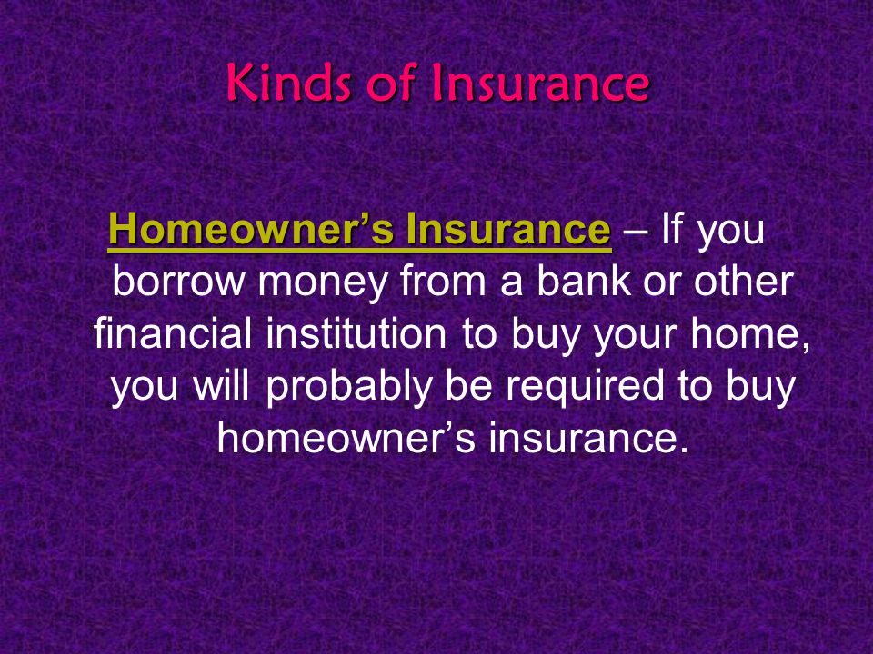 Kinds of Insurance Homeowner’s Insurance Homeowner’s Insurance – If you borrow money from a bank or other financial institution to buy your home, you will probably be required to buy homeowner’s insurance.