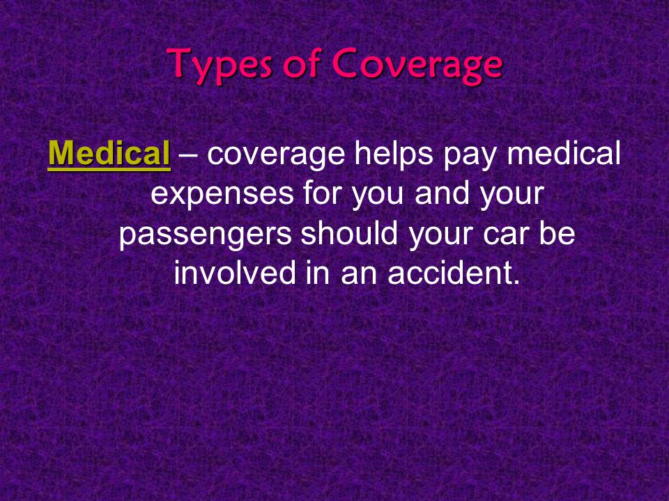 Types of Coverage Medical Medical – coverage helps pay medical expenses for you and your passengers should your car be involved in an accident.