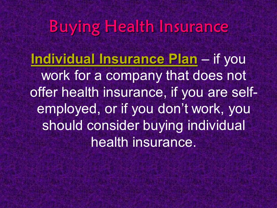 Buying Health Insurance Individual Insurance Plan Individual Insurance Plan – if you work for a company that does not offer health insurance, if you are self- employed, or if you don’t work, you should consider buying individual health insurance.