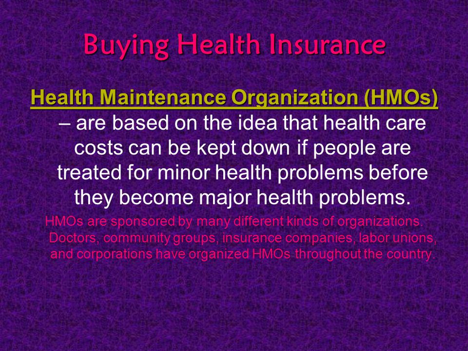 Buying Health Insurance Health Maintenance Organization (HMOs) Health Maintenance Organization (HMOs) – are based on the idea that health care costs can be kept down if people are treated for minor health problems before they become major health problems.