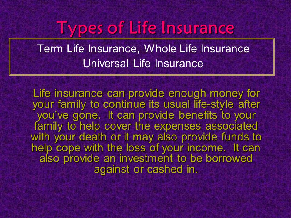 Types of Life Insurance Term Life Insurance, Whole Life Insurance Universal Life Insurance Life insurance can provide enough money for your family to continue its usual life-style after you’ve gone.