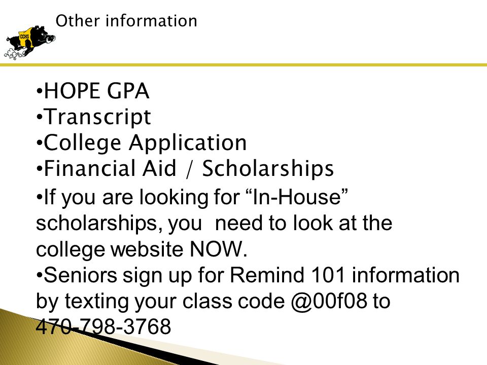 Other information HOPE GPA Transcript College Application Financial Aid / Scholarships If you are looking for In-House scholarships, you need to look at the college website NOW.