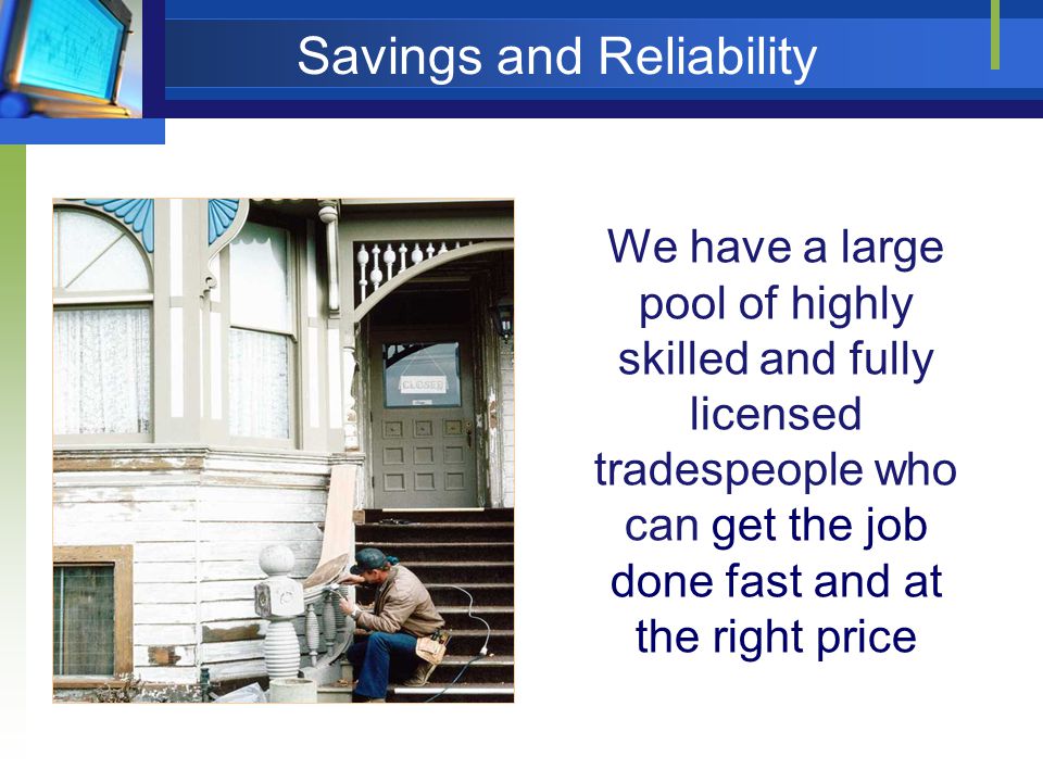 We have a large pool of highly skilled and fully licensed tradespeople who can get the job done fast and at the right price Savings and Reliability