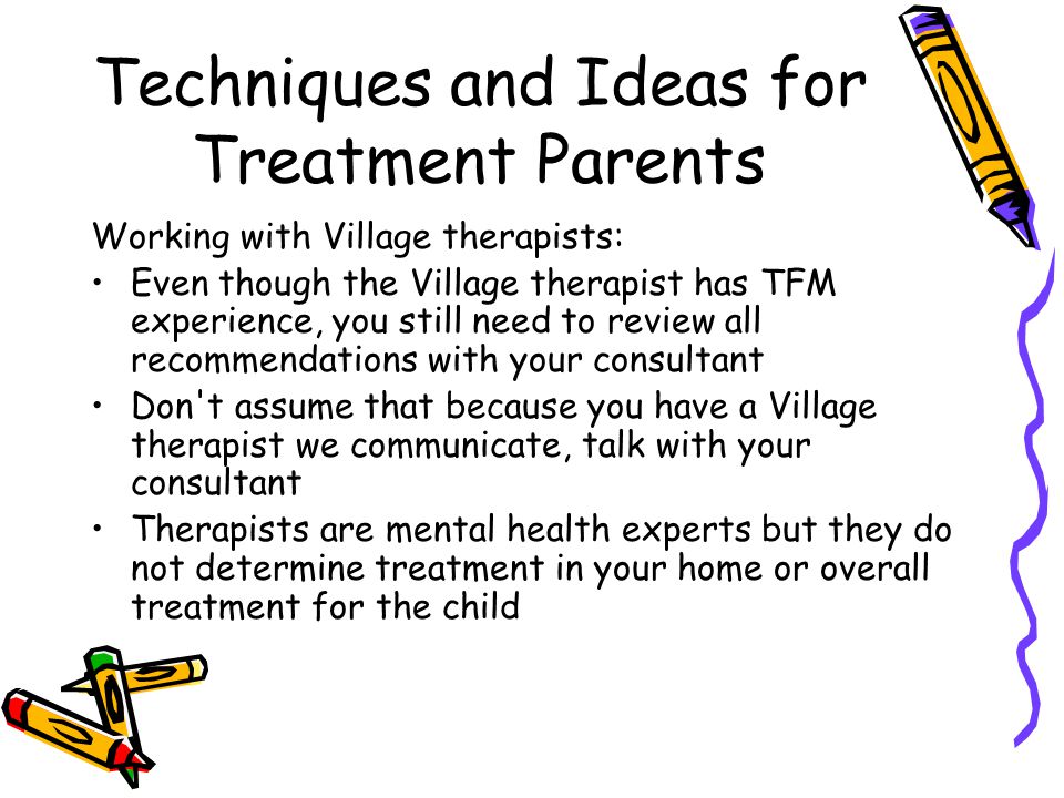 Techniques and Ideas for Treatment Parents Working with Village therapists: Even though the Village therapist has TFM experience, you still need to review all recommendations with your consultant Don t assume that because you have a Village therapist we communicate, talk with your consultant Therapists are mental health experts but they do not determine treatment in your home or overall treatment for the child