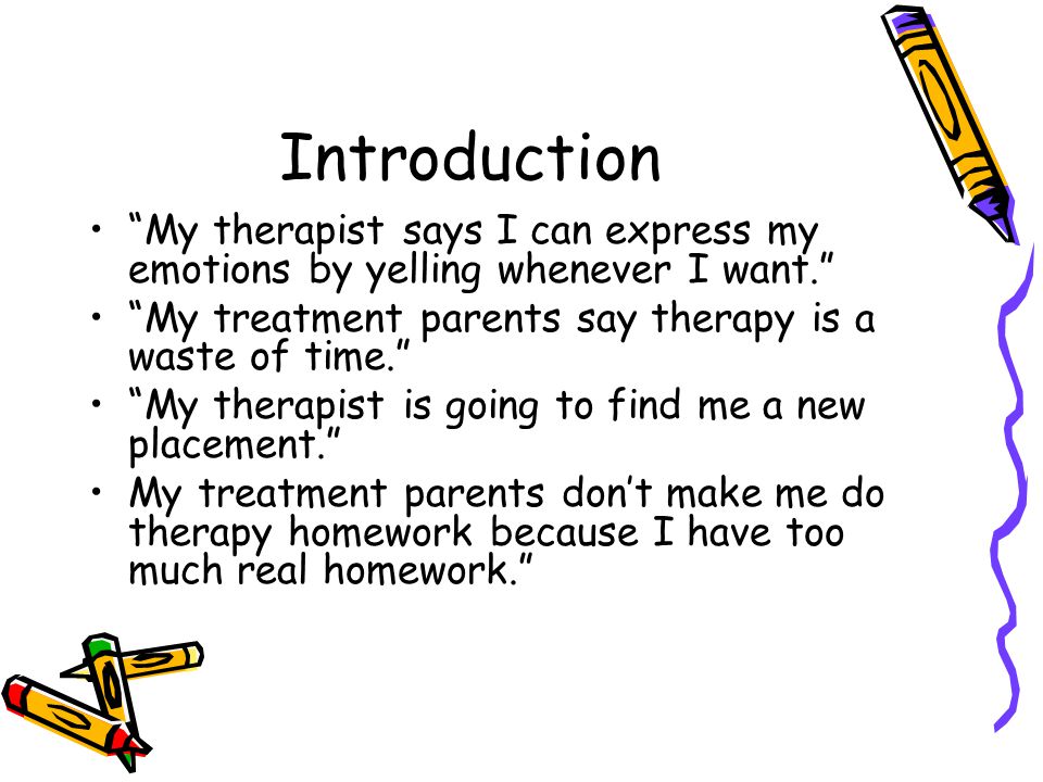 Introduction My therapist says I can express my emotions by yelling whenever I want. My treatment parents say therapy is a waste of time. My therapist is going to find me a new placement. My treatment parents don’t make me do therapy homework because I have too much real homework.