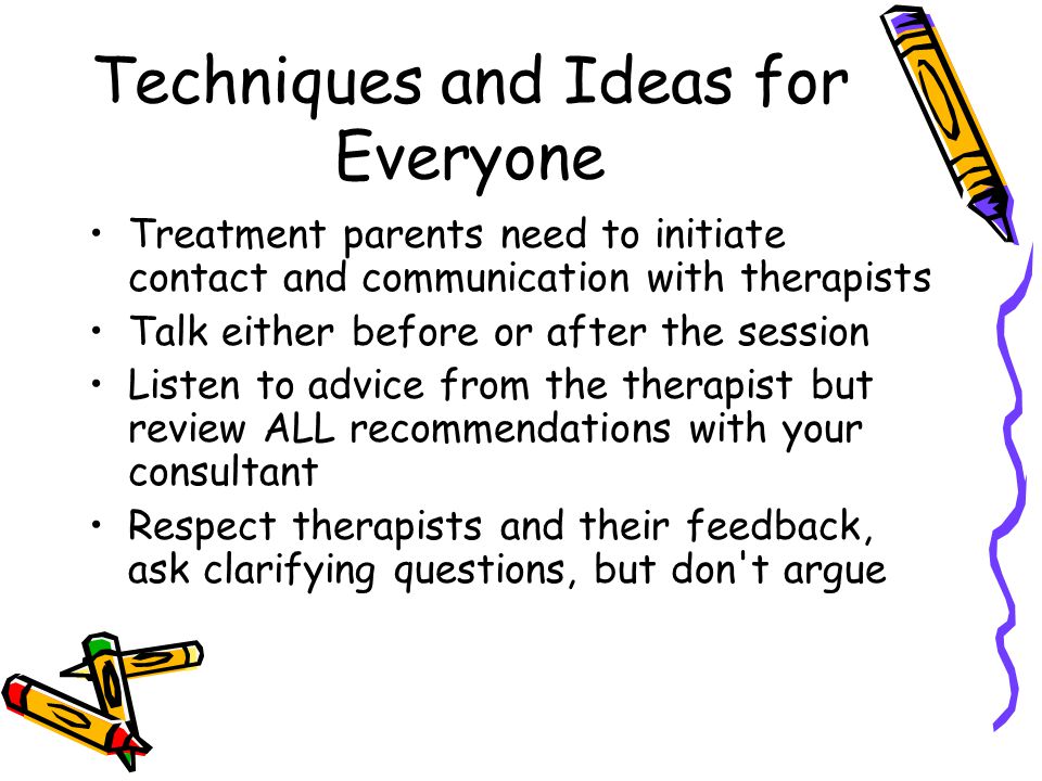 Techniques and Ideas for Everyone Treatment parents need to initiate contact and communication with therapists Talk either before or after the session Listen to advice from the therapist but review ALL recommendations with your consultant Respect therapists and their feedback, ask clarifying questions, but don t argue