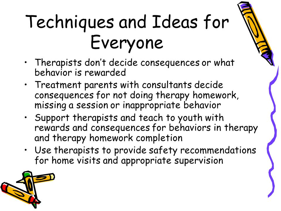 Techniques and Ideas for Everyone Therapists don’t decide consequences or what behavior is rewarded Treatment parents with consultants decide consequences for not doing therapy homework, missing a session or inappropriate behavior Support therapists and teach to youth with rewards and consequences for behaviors in therapy and therapy homework completion Use therapists to provide safety recommendations for home visits and appropriate supervision
