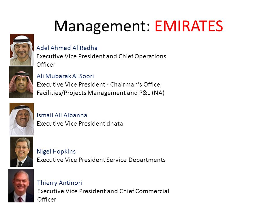 Management: EMIRATES Adel Ahmad Al Redha Executive Vice President and Chief Operations Officer Ali Mubarak Al Soori Executive Vice President - Chairman s Office, Facilities/Projects Management and P&L (NA) Ismail Ali Albanna Executive Vice President dnata Nigel Hopkins Executive Vice President Service Departments Thierry Antinori Executive Vice President and Chief Commercial Officer