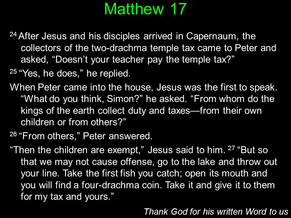 Matthew After Jesus and his disciples arrived in Capernaum, the collectors of the two-drachma temple tax came to Peter and asked, Doesn’t your teacher pay the temple tax 25 Yes, he does, he replied.