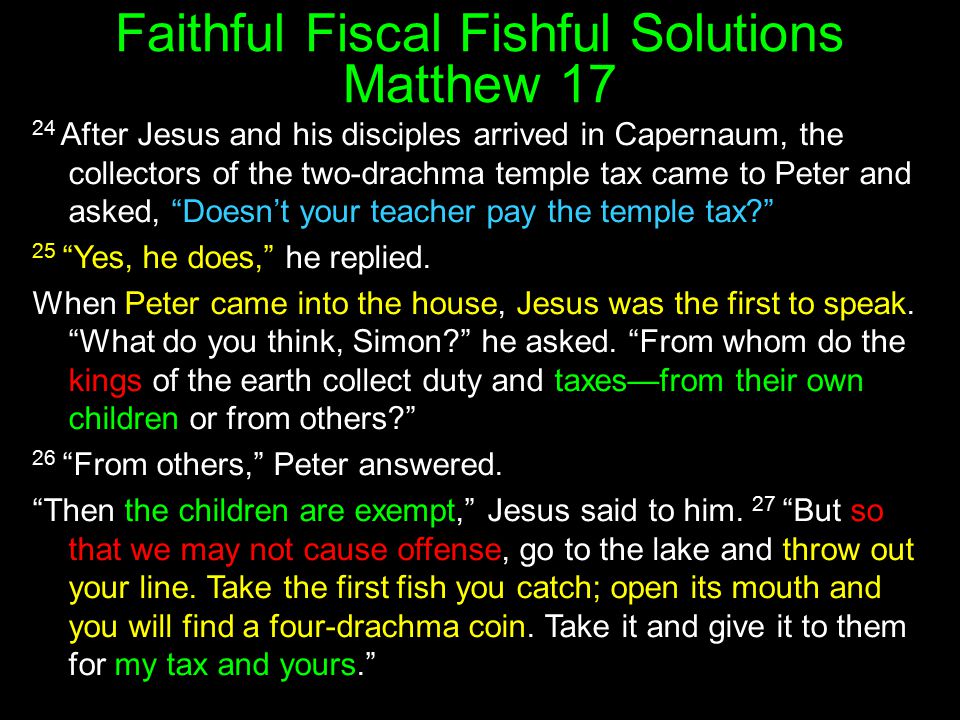 Faithful Fiscal Fishful Solutions Matthew After Jesus and his disciples arrived in Capernaum, the collectors of the two-drachma temple tax came to Peter and asked, Doesn’t your teacher pay the temple tax 25 Yes, he does, he replied.