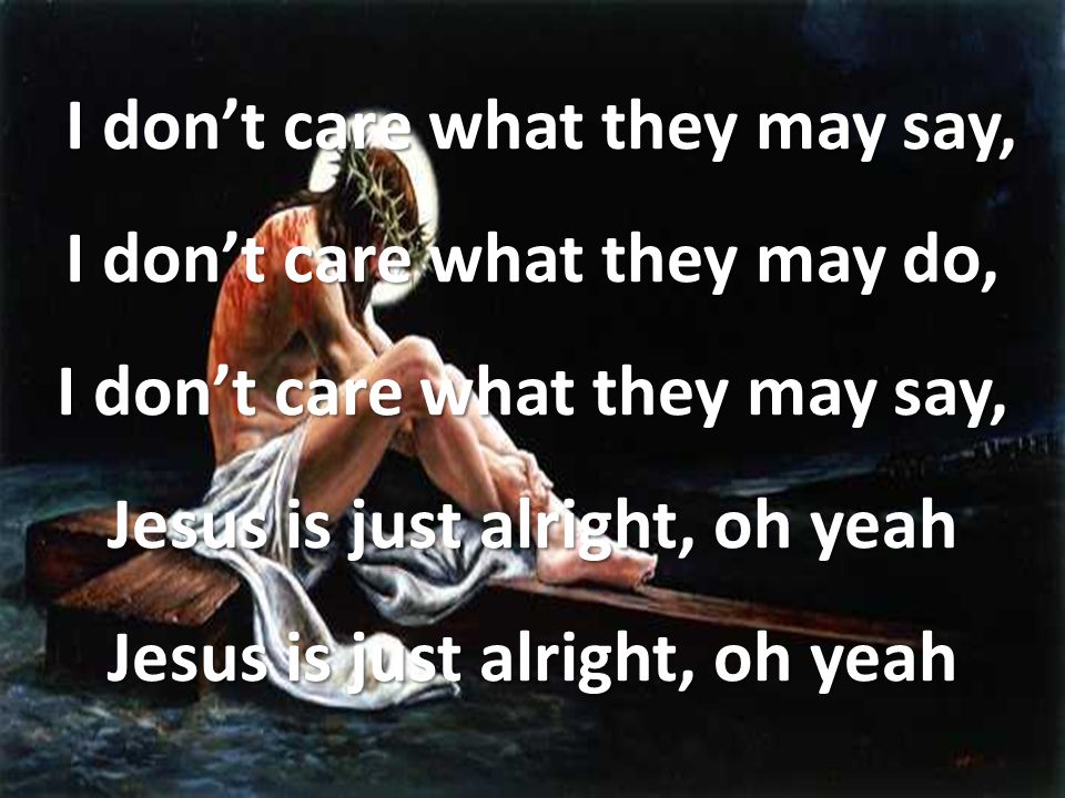 I don’t care what they may say, I don’t care what they may do, I don’t care what they may say, Jesus is just alright, oh yeah Jesus is just alright, oh yeah I don’t care what they may say, I don’t care what they may do, I don’t care what they may say, Jesus is just alright, oh yeah Jesus is just alright, oh yeah