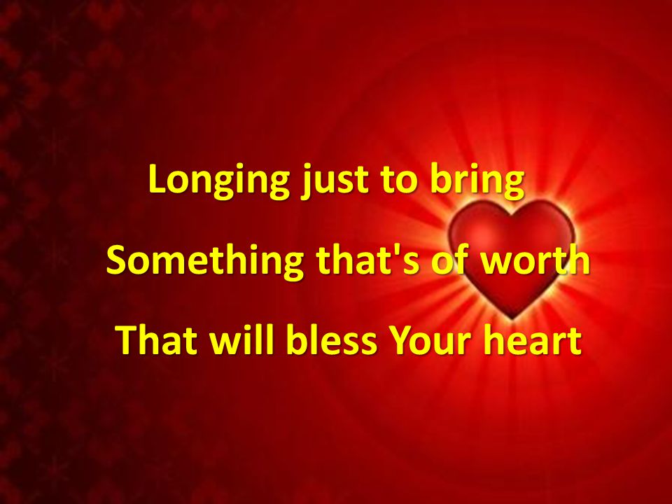 Longing just to bring Something that s of worth That will bless Your heart