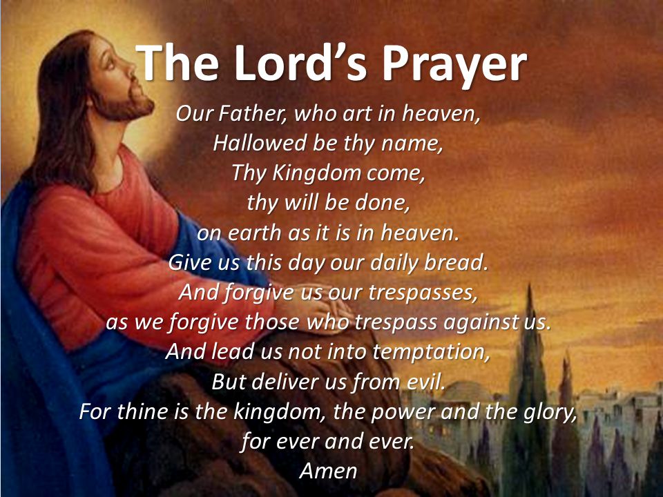 The Lord’s Prayer Our Father, who art in heaven, Hallowed be thy name, Thy Kingdom come, thy will be done, on earth as it is in heaven.
