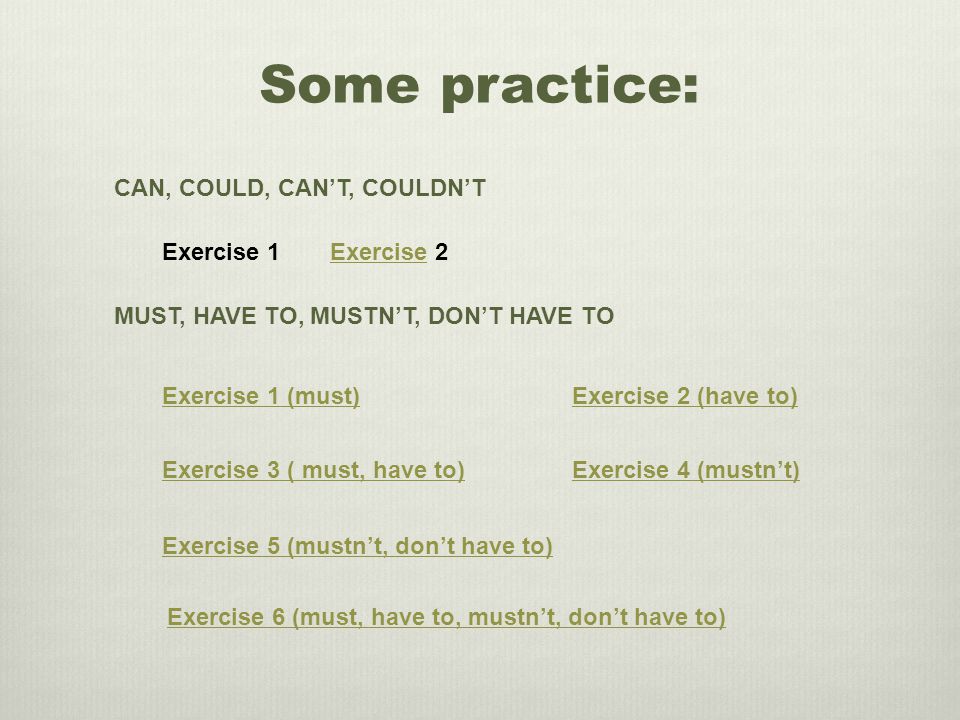 Some practice: CAN, COULD, CAN’T, COULDN’T Exercise 1Exercise 2 MUST, HAVE TO, MUSTN’T, DON’T HAVE TO Exercise 3 ( must, have to) Exercise 1 (must)Exercise 2 (have to) Exercise 4 (mustn’t) Exercise 5 (mustn’t, don’t have to) Exercise 6 (must, have to, mustn’t, don’t have to)