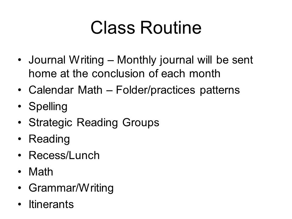 Class Routine Journal Writing – Monthly journal will be sent home at the conclusion of each month Calendar Math – Folder/practices patterns Spelling Strategic Reading Groups Reading Recess/Lunch Math Grammar/Writing Itinerants