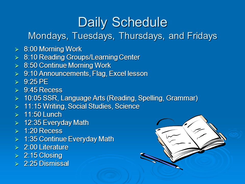 Daily Schedule Mondays, Tuesdays, Thursdays, and Fridays  8:00 Morning Work  8:10 Reading Groups/Learning Center  8:50 Continue Morning Work  9:10 Announcements, Flag, Excel lesson  9:25 PE  9:45 Recess  10:05 SSR, Language Arts (Reading, Spelling, Grammar)  11:15 Writing, Social Studies, Science  11:50 Lunch  12:35 Everyday Math  1:20 Recess  1:35 Continue Everyday Math  2:00 Literature  2:15 Closing  2:25 Dismissal