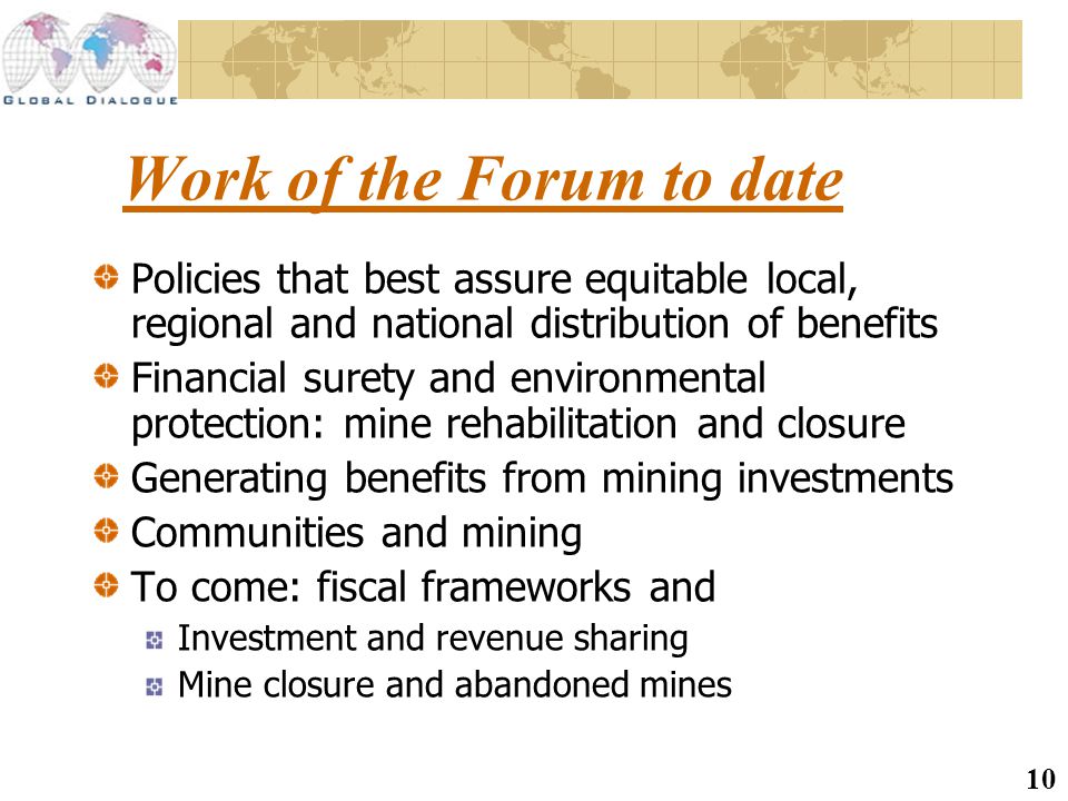 10 Work of the Forum to date Policies that best assure equitable local, regional and national distribution of benefits Financial surety and environmental protection: mine rehabilitation and closure Generating benefits from mining investments Communities and mining To come: fiscal frameworks and Investment and revenue sharing Mine closure and abandoned mines