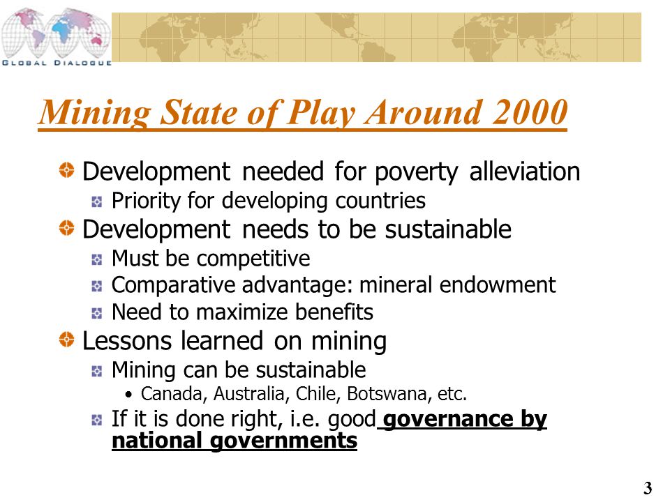 3 Mining State of Play Around 2000 Development needed for poverty alleviation Priority for developing countries Development needs to be sustainable Must be competitive Comparative advantage: mineral endowment Need to maximize benefits Lessons learned on mining Mining can be sustainable Canada, Australia, Chile, Botswana, etc.