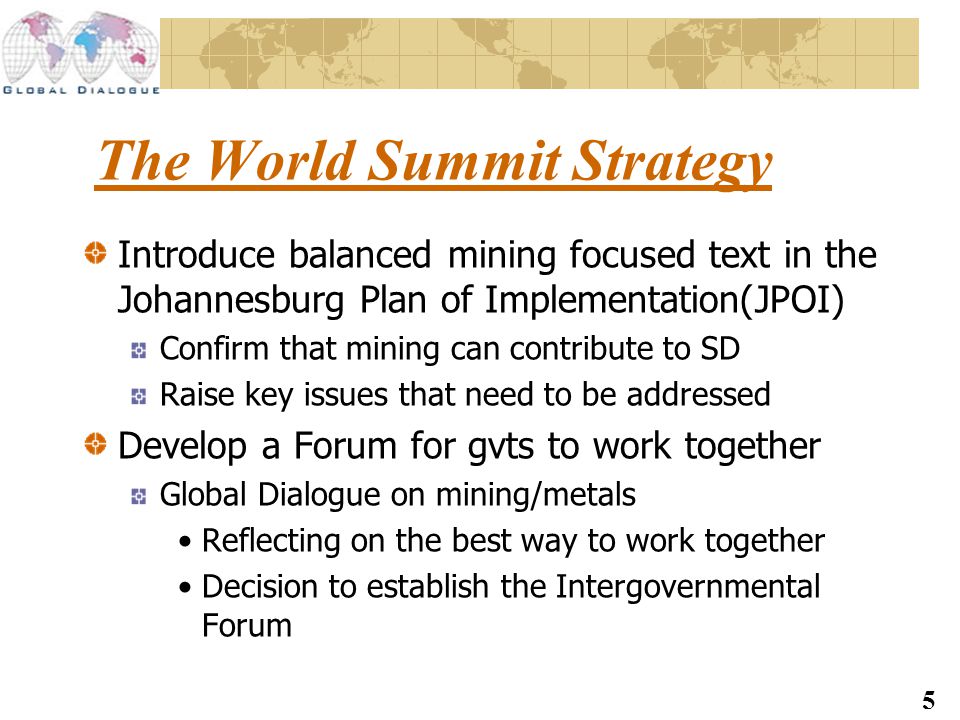 5 The World Summit Strategy Introduce balanced mining focused text in the Johannesburg Plan of Implementation(JPOI) Confirm that mining can contribute to SD Raise key issues that need to be addressed Develop a Forum for gvts to work together Global Dialogue on mining/metals Reflecting on the best way to work together Decision to establish the Intergovernmental Forum