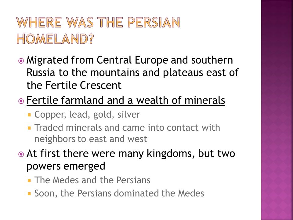  Migrated from Central Europe and southern Russia to the mountains and plateaus east of the Fertile Crescent  Fertile farmland and a wealth of minerals  Copper, lead, gold, silver  Traded minerals and came into contact with neighbors to east and west  At first there were many kingdoms, but two powers emerged  The Medes and the Persians  Soon, the Persians dominated the Medes