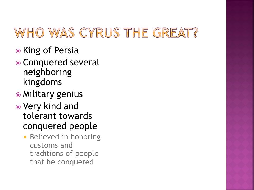  King of Persia  Conquered several neighboring kingdoms  Military genius  Very kind and tolerant towards conquered people  Believed in honoring customs and traditions of people that he conquered