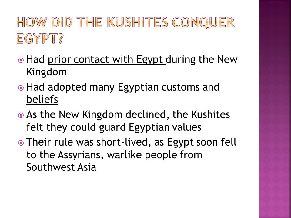  Had prior contact with Egypt during the New Kingdom  Had adopted many Egyptian customs and beliefs  As the New Kingdom declined, the Kushites felt they could guard Egyptian values  Their rule was short-lived, as Egypt soon fell to the Assyrians, warlike people from Southwest Asia