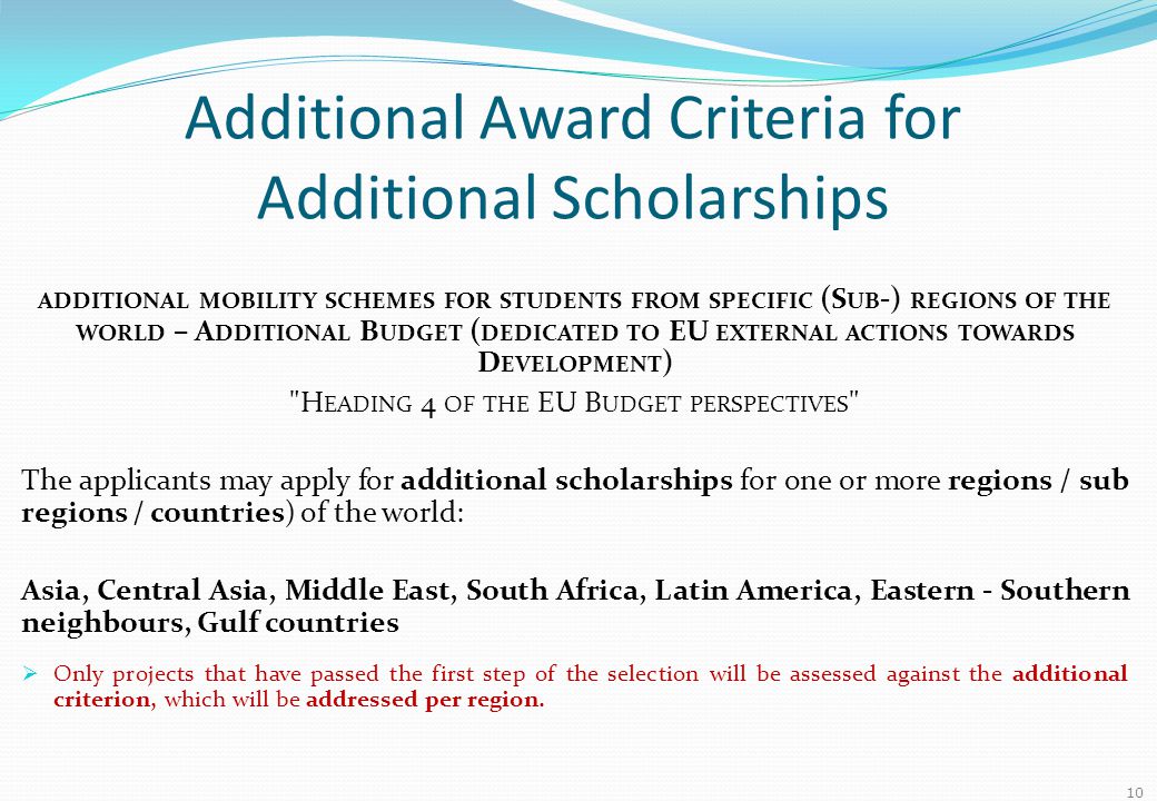 Additional Award Criteria for Additional Scholarships ADDITIONAL MOBILITY SCHEMES FOR STUDENTS FROM SPECIFIC (S UB -) REGIONS OF THE WORLD – A DDITIONAL B UDGET ( DEDICATED TO EU EXTERNAL ACTIONS TOWARDS D EVELOPMENT ) H EADING 4 OF THE EU B UDGET PERSPECTIVES The applicants may apply for additional scholarships for one or more regions / sub regions / countries) of the world: Asia, Central Asia, Middle East, South Africa, Latin America, Eastern - Southern neighbours, Gulf countries  Only projects that have passed the first step of the selection will be assessed against the additional criterion, which will be addressed per region.