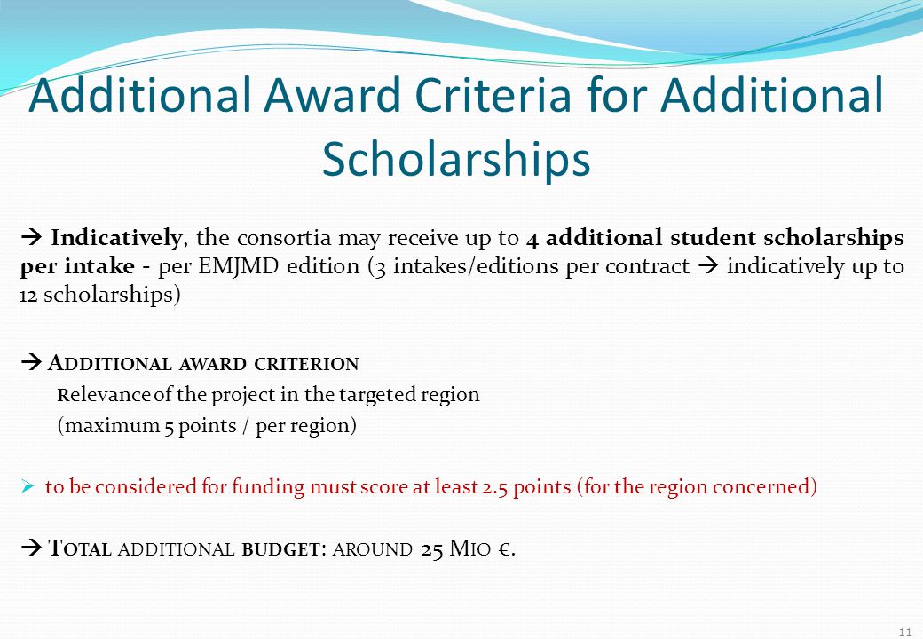 Additional Award Criteria for Additional Scholarships  Indicatively, the consortia may receive up to 4 additional student scholarships per intake - per EMJMD edition (3 intakes/editions per contract  indicatively up to 12 scholarships)  A DDITIONAL AWARD CRITERION R elevance of the project in the targeted region (maximum 5 points / per region)  to be considered for funding must score at least 2.5 points (for the region concerned)  T OTAL ADDITIONAL BUDGET : AROUND 25 M IO €.