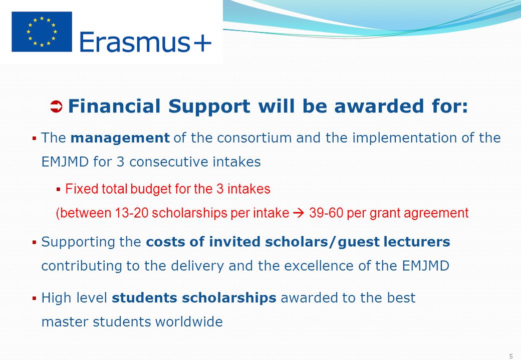  Financial Support will be awarded for:  The management of the consortium and the implementation of the EMJMD for 3 consecutive intakes  Fixed total budget for the 3 intakes (between scholarships per intake  per grant agreement  Supporting the costs of invited scholars/guest lecturers contributing to the delivery and the excellence of the EMJMD  High level students scholarships awarded to the best master students worldwide 5