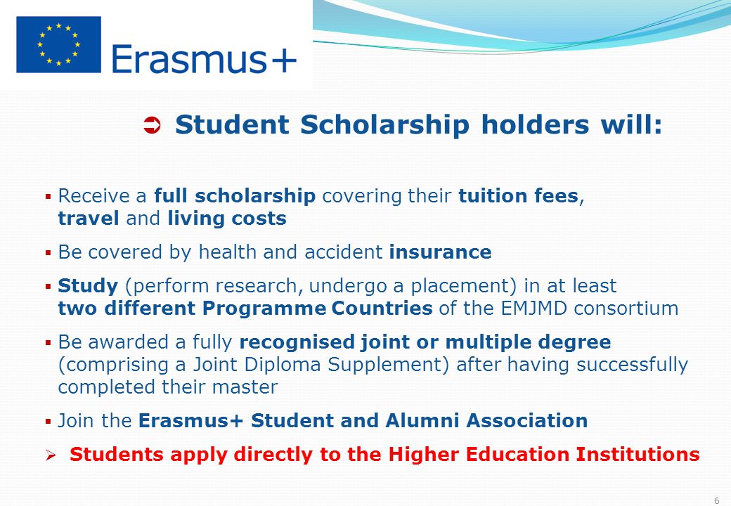  Student Scholarship holders will:  Receive a full scholarship covering their tuition fees, travel and living costs  Be covered by health and accident insurance  Study (perform research, undergo a placement) in at least two different Programme Countries of the EMJMD consortium  Be awarded a fully recognised joint or multiple degree (comprising a Joint Diploma Supplement) after having successfully completed their master  Join the Erasmus+ Student and Alumni Association  Students apply directly to the Higher Education Institutions 6