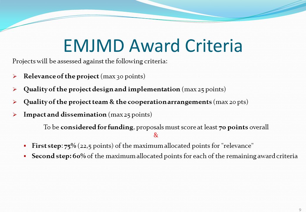 EMJMD Award Criteria Projects will be assessed against the following criteria:  Relevance of the project (max 30 points)  Quality of the project design and implementation (max 25 points)  Quality of the project team & the cooperation arrangements (max 20 pts)  Impact and dissemination (max 25 points) To be considered for funding, proposals must score at least 70 points overall &  First step: 75% (22,5 points) of the maximum allocated points for relevance  Second step: 60% of the maximum allocated points for each of the remaining award criteria 9