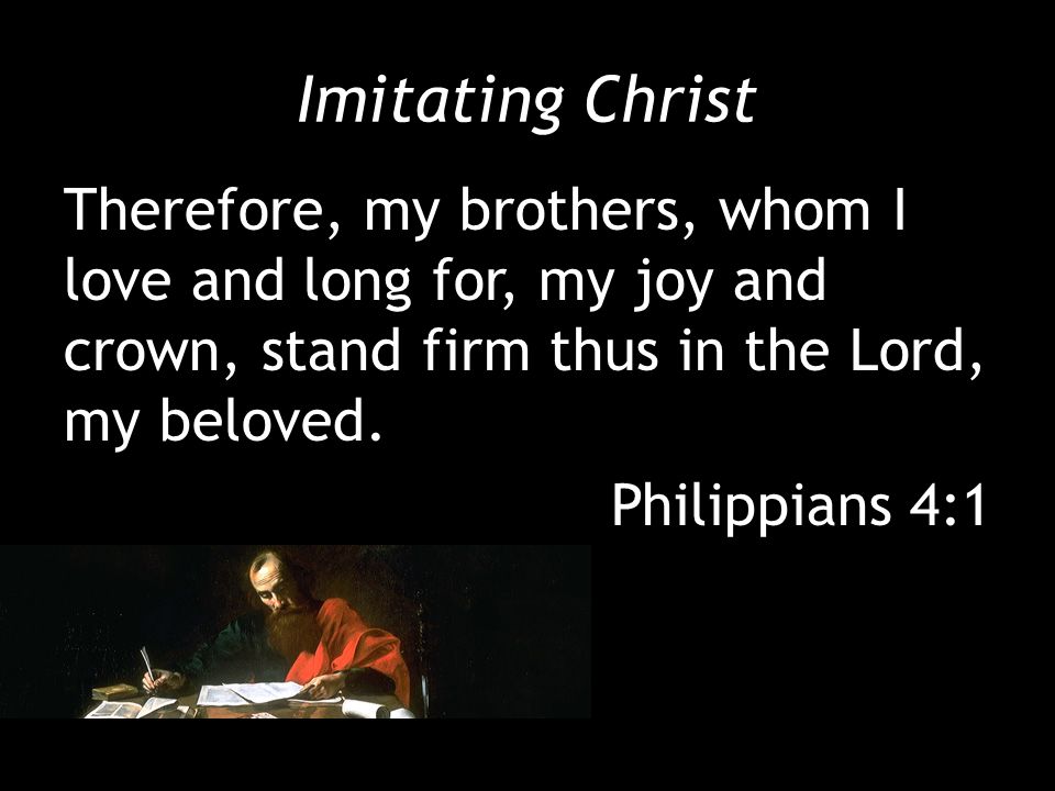 Imitating Christ Therefore, my brothers, whom I love and long for, my joy and crown, stand firm thus in the Lord, my beloved.
