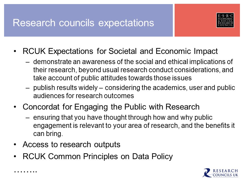Research councils expectations RCUK Expectations for Societal and Economic Impact –demonstrate an awareness of the social and ethical implications of their research, beyond usual research conduct considerations, and take account of public attitudes towards those issues –publish results widely – considering the academics, user and public audiences for research outcomes Concordat for Engaging the Public with Research –ensuring that you have thought through how and why public engagement is relevant to your area of research, and the benefits it can bring.