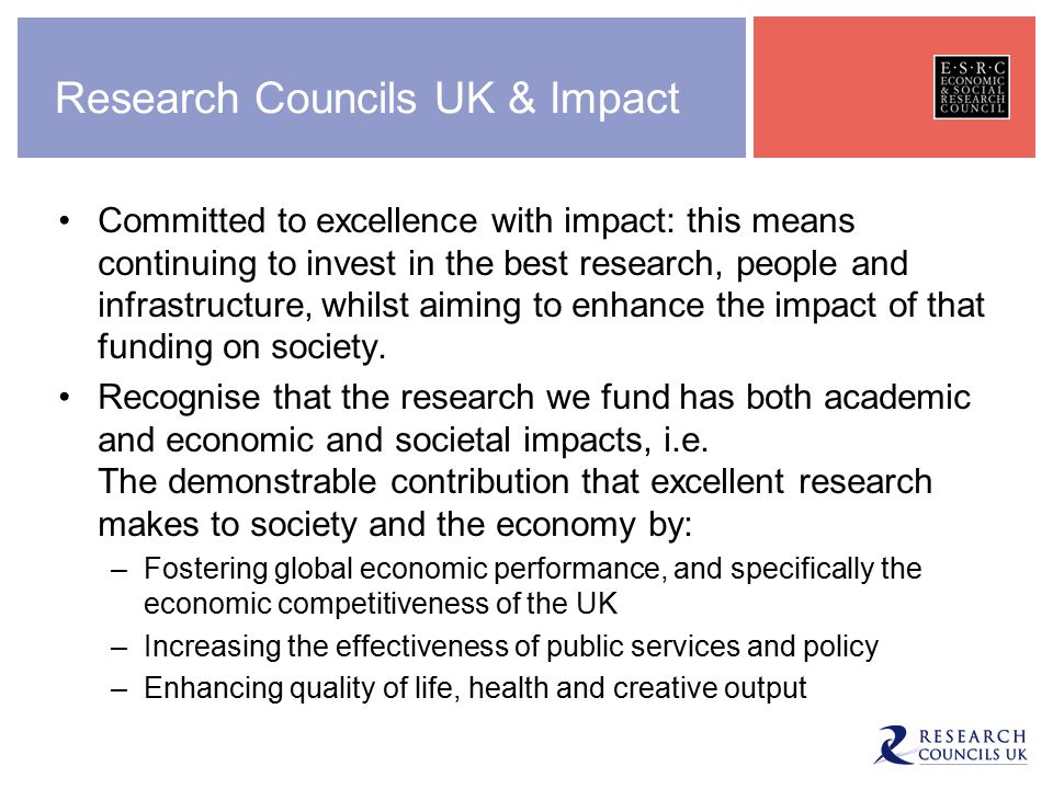 Research Councils UK & Impact Committed to excellence with impact: this means continuing to invest in the best research, people and infrastructure, whilst aiming to enhance the impact of that funding on society.