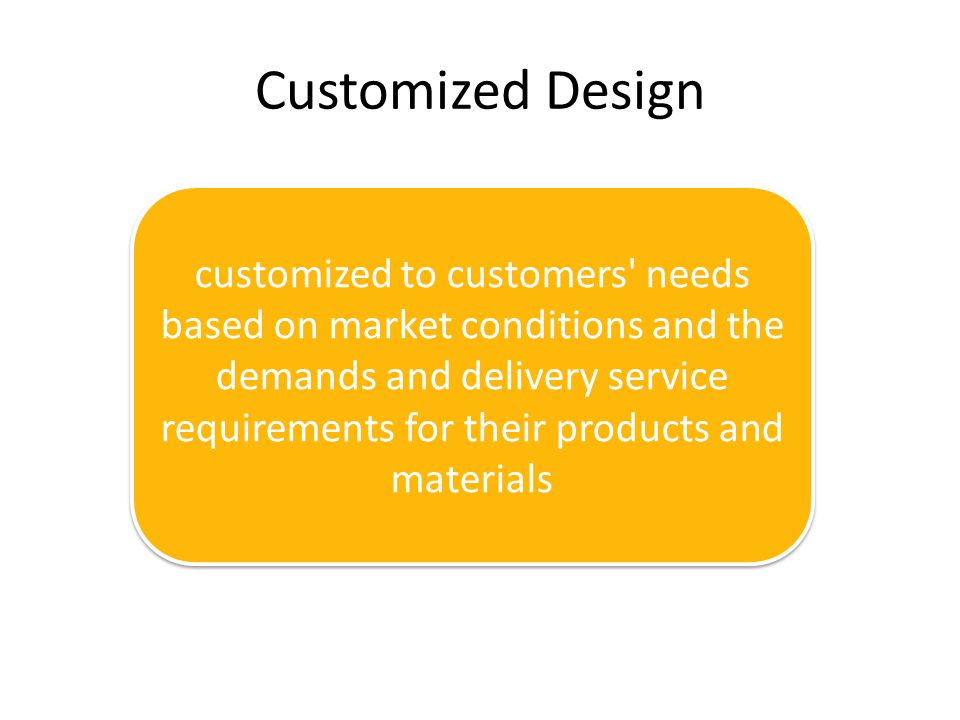 Customized Design customized to customers needs based on market conditions and the demands and delivery service requirements for their products and materials