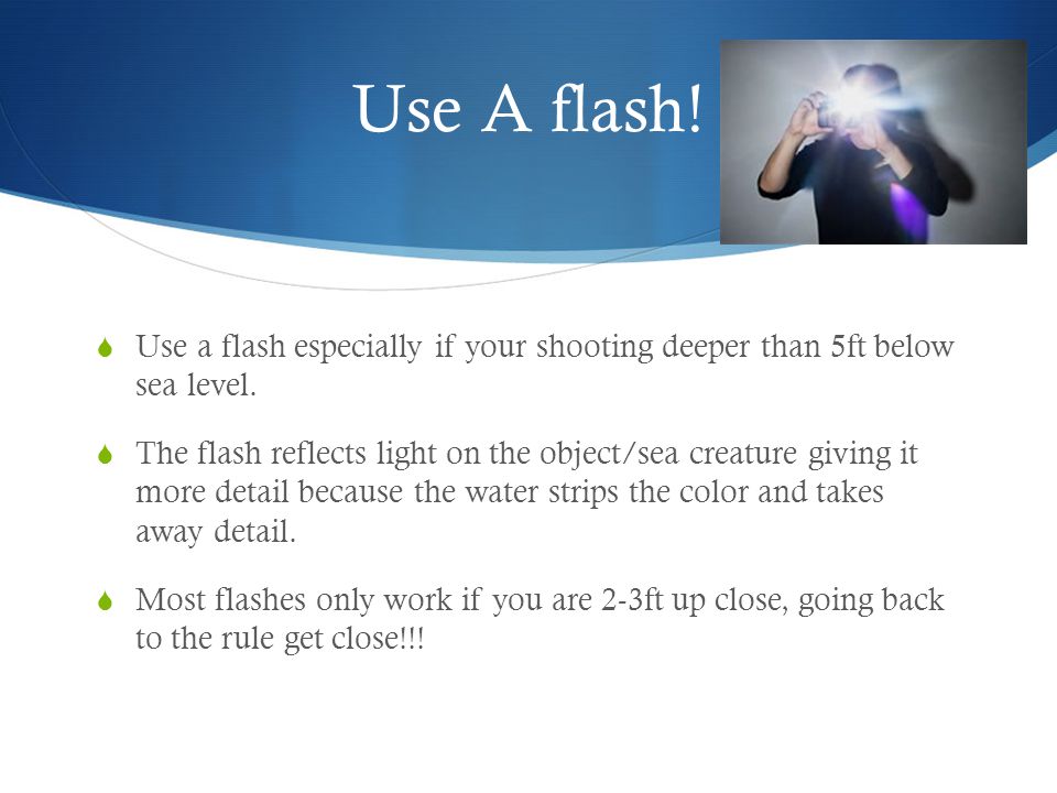 Use A flash.  Use a flash especially if your shooting deeper than 5ft below sea level.